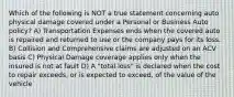 Which of the following is NOT a true statement concerning auto physical damage covered under a Personal or Business Auto policy? A) Transportation Expenses ends when the covered auto is repaired and returned to use or the company pays for its loss. B) Collision and Comprehensive claims are adjusted on an ACV basis C) Physical Damage coverage applies only when the insured is not at fault D) A "total loss" is declared when the cost to repair exceeds, or is expected to exceed, of the value of the vehicle