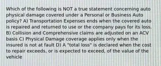 Which of the following is NOT a true statement concerning auto physical damage covered under a Personal or Business Auto policy? A) Transportation Expenses ends when the covered auto is repaired and returned to use or the company pays for its loss. B) Collision and Comprehensive claims are adjusted on an ACV basis C) Physical Damage coverage applies only when the insured is not at fault D) A "total loss" is declared when the cost to repair exceeds, or is expected to exceed, of the value of the vehicle