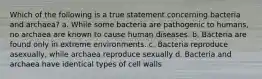 Which of the following is a true statement concerning bacteria and archaea? a. While some bacteria are pathogenic to humans, no archaea are known to cause human diseases. b. Bacteria are found only in extreme environments. c. Bacteria reproduce asexually, while archaea reproduce sexually d. Bacteria and archaea have identical types of cell walls