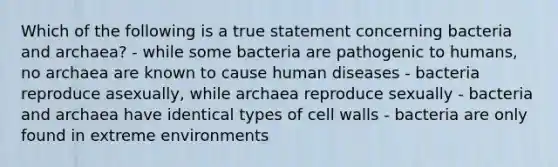 Which of the following is a true statement concerning bacteria and archaea? - while some bacteria are pathogenic to humans, no archaea are known to cause human diseases - bacteria reproduce asexually, while archaea reproduce sexually - bacteria and archaea have identical types of cell walls - bacteria are only found in extreme environments