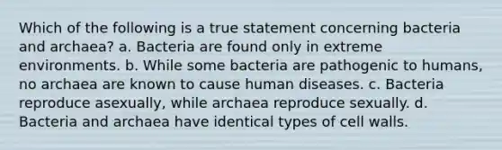 Which of the following is a true statement concerning bacteria and archaea? a. Bacteria are found only in extreme environments. b. While some bacteria are pathogenic to humans, no archaea are known to cause human diseases. c. Bacteria reproduce asexually, while archaea reproduce sexually. d. Bacteria and archaea have identical types of cell walls.