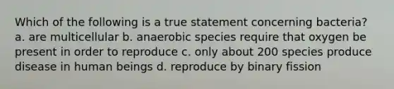 Which of the following is a true statement concerning bacteria? a. are multicellular b. anaerobic species require that oxygen be present in order to reproduce c. only about 200 species produce disease in human beings d. reproduce by binary fission