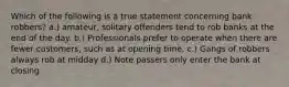 Which of the following is a true statement concerning bank robbers? a.) amateur, solitary offenders tend to rob banks at the end of the day. b.) Professionals prefer to operate when there are fewer customers, such as at opening time. c.) Gangs of robbers always rob at midday d.) Note passers only enter the bank at closing