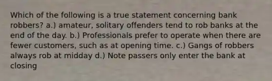 Which of the following is a true statement concerning bank robbers? a.) amateur, solitary offenders tend to rob banks at the end of the day. b.) Professionals prefer to operate when there are fewer customers, such as at opening time. c.) Gangs of robbers always rob at midday d.) Note passers only enter the bank at closing