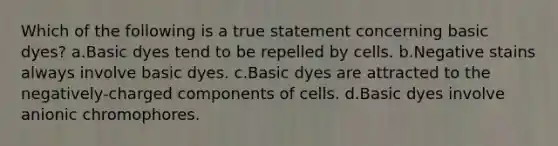 Which of the following is a true statement concerning basic dyes? a.Basic dyes tend to be repelled by cells. b.Negative stains always involve basic dyes. c.Basic dyes are attracted to the negatively-charged components of cells. d.Basic dyes involve anionic chromophores.