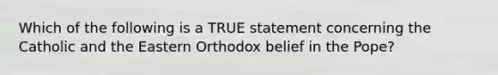 Which of the following is a TRUE statement concerning the Catholic and the Eastern Orthodox belief in the Pope?