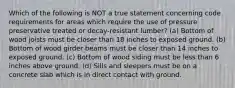 Which of the following is NOT a true statement concerning code requirements for areas which require the use of pressure preservative treated or decay-resistant lumber? (a) Bottom of wood joists must be closer than 18 inches to exposed ground. (b) Bottom of wood girder beams must be closer than 14 inches to exposed ground. (c) Bottom of wood siding must be less than 6 inches above ground. (d) Sills and sleepers must be on a concrete slab which is in direct contact with ground.