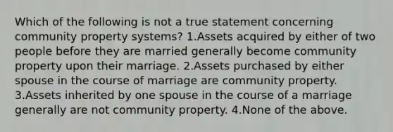 Which of the following is not a true statement concerning community property systems? 1.Assets acquired by either of two people before they are married generally become community property upon their marriage. 2.Assets purchased by either spouse in the course of marriage are community property. 3.Assets inherited by one spouse in the course of a marriage generally are not community property. 4.None of the above.