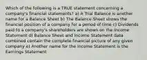 Which of the following is a TRUE statement concerning a company's financial statements? a) A Trial Balance is another name for a Balance Sheet b) The Balance Sheet shows the financial position of a company for a period of time c) Dividends paid to a company's shareholders are shown on the Income Statement d) Balance Sheet and Income Statement data combined contain the complete financial picture of any given company e) Another name for the Income Statement is the Earnings Statement