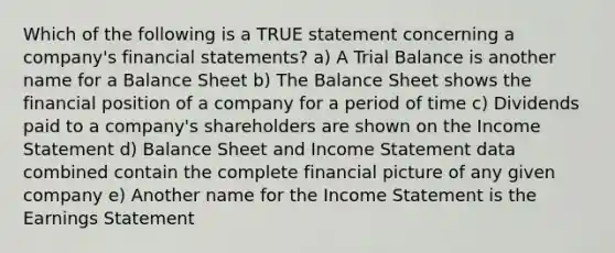 Which of the following is a TRUE statement concerning a company's financial statements? a) A Trial Balance is another name for a Balance Sheet b) The Balance Sheet shows the financial position of a company for a period of time c) Dividends paid to a company's shareholders are shown on the Income Statement d) Balance Sheet and Income Statement data combined contain the complete financial picture of any given company e) Another name for the Income Statement is the Earnings Statement