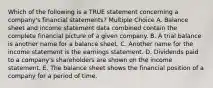 Which of the following is a TRUE statement concerning a company's financial statements? Multiple Choice A. Balance sheet and income statement data combined contain the complete financial picture of a given company. B. A trial balance is another name for a balance sheet. C. Another name for the income statement is the earnings statement. D. Dividends paid to a company's shareholders are shown on the income statement. E. The balance sheet shows the financial position of a company for a period of time.