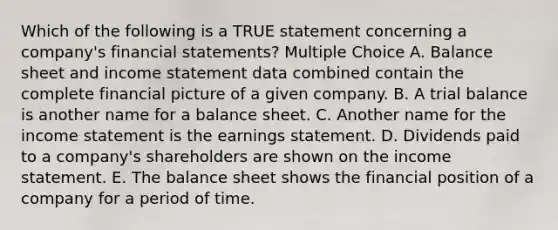 Which of the following is a TRUE statement concerning a company's financial statements? Multiple Choice A. Balance sheet and income statement data combined contain the complete financial picture of a given company. B. A trial balance is another name for a balance sheet. C. Another name for the income statement is the earnings statement. D. Dividends paid to a company's shareholders are shown on the income statement. E. The balance sheet shows the financial position of a company for a period of time.