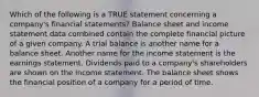 Which of the following is a TRUE statement concerning a company's financial statements? Balance sheet and income statement data combined contain the complete financial picture of a given company. A trial balance is another name for a balance sheet. Another name for the income statement is the earnings statement. Dividends paid to a company's shareholders are shown on the income statement. The balance sheet shows the financial position of a company for a period of time.