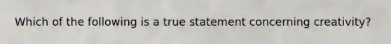 Which of the following is a true statement concerning creativity?