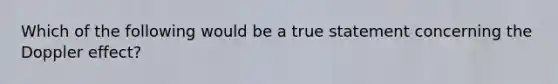 Which of the following would be a true statement concerning the Doppler effect?