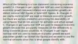 Which of the following is a true statement concerning economic​ growth? A. Changes in per capita real GDP are used to measure economic growth because inflation and population growth can distort nominal GDP figures or total GDP figures. B. Changes in per capita nominal GDP are used to measure economic​ growth, but there are serious problems concerning the desirability of using figures that do not account for pollution and urban sprawl. C. Changes in per capita real GDP are used to measure economic growth because this accurately measures all the differences in living standards across countries. D. Changes in per capita nominal GDP are used to measure economic growth because population growth can distort the figures and we want to use the nominal amounts since that is what people identify with.