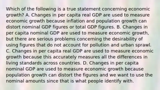 Which of the following is a true statement concerning economic​ growth? A. Changes in per capita real GDP are used to measure <a href='https://www.questionai.com/knowledge/koAwaBHejo-economic-growth' class='anchor-knowledge'>economic growth</a> because inflation and <a href='https://www.questionai.com/knowledge/kczTemDMHU-population-growth' class='anchor-knowledge'>population growth</a> can distort nominal GDP figures or total GDP figures. B. Changes in per capita nominal GDP are used to measure economic​ growth, but there are serious problems concerning the desirability of using figures that do not account for pollution and urban sprawl. C. Changes in per capita real GDP are used to measure economic growth because this accurately measures all the differences in living standards across countries. D. Changes in per capita nominal GDP are used to measure economic growth because population growth can distort the figures and we want to use the nominal amounts since that is what people identify with.