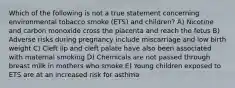 Which of the following is not a true statement concerning environmental tobacco smoke (ETS) and children? A) Nicotine and carbon monoxide cross the placenta and reach the fetus B) Adverse risks during pregnancy include miscarriage and low birth weight C) Cleft lip and cleft palate have also been associated with maternal smoking D) Chemicals are not passed through breast milk in mothers who smoke E) Young children exposed to ETS are at an increased risk for asthma