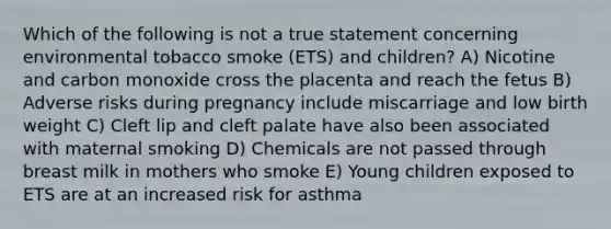 Which of the following is not a true statement concerning environmental tobacco smoke (ETS) and children? A) Nicotine and carbon monoxide cross the placenta and reach the fetus B) Adverse risks during pregnancy include miscarriage and low birth weight C) Cleft lip and cleft palate have also been associated with maternal smoking D) Chemicals are not passed through breast milk in mothers who smoke E) Young children exposed to ETS are at an increased risk for asthma