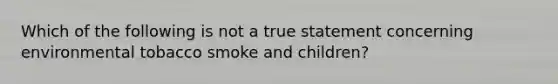 Which of the following is not a true statement concerning environmental tobacco smoke and children?