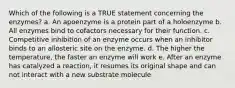 Which of the following is a TRUE statement concerning the enzymes? a. An apoenzyme is a protein part of a holoenzyme b. All enzymes bind to cofactors necessary for their function. c. Competitive inhibition of an enzyme occurs when an inhibitor binds to an allosteric site on the enzyme. d. The higher the temperature, the faster an enzyme will work e. After an enzyme has catalyzed a reaction, it resumes its original shape and can not interact with a new substrate molecule