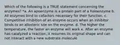 Which of the following is a TRUE statement concerning the enzymes? *a. An apoenzyme is a protein part of a holoenzyme b. All enzymes bind to cofactors necessary for their function. c. Competitive inhibition of an enzyme occurs when an inhibitor binds to an allosteric site on the enzyme. d. The higher the temperature, the faster an enzyme will work e. After an enzyme has catalyzed a reaction, it resumes its original shape and can not interact with a new substrate molecule