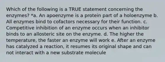 Which of the following is a TRUE statement concerning the enzymes? *a. An apoenzyme is a protein part of a holoenzyme b. All enzymes bind to cofactors necessary for their function. c. Competitive inhibition of an enzyme occurs when an inhibitor binds to an allosteric site on the enzyme. d. The higher the temperature, the faster an enzyme will work e. After an enzyme has catalyzed a reaction, it resumes its original shape and can not interact with a new substrate molecule