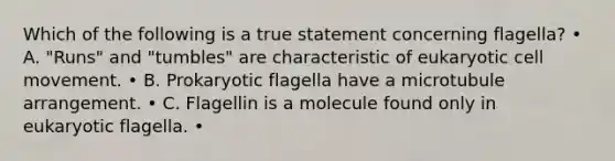 Which of the following is a true statement concerning flagella? • A. "Runs" and "tumbles" are characteristic of eukaryotic cell movement. • B. Prokaryotic flagella have a microtubule arrangement. • C. Flagellin is a molecule found only in eukaryotic flagella. •