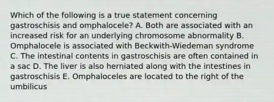 Which of the following is a true statement concerning gastroschisis and omphalocele? A. Both are associated with an increased risk for an underlying chromosome abnormality B. Omphalocele is associated with Beckwith-Wiedeman syndrome C. The intestinal contents in gastroschisis are often contained in a sac D. The liver is also herniated along with the intestines in gastroschisis E. Omphaloceles are located to the right of the umbilicus