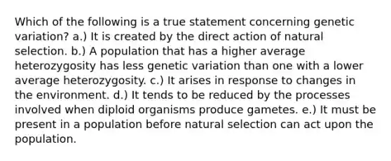 Which of the following is a true statement concerning genetic variation? a.) It is created by the direct action of natural selection. b.) A population that has a higher average heterozygosity has less genetic variation than one with a lower average heterozygosity. c.) It arises in response to changes in the environment. d.) It tends to be reduced by the processes involved when diploid organisms produce gametes. e.) It must be present in a population before natural selection can act upon the population.