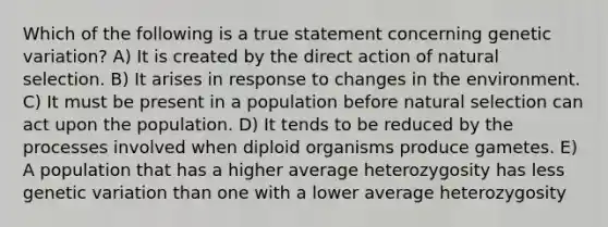 Which of the following is a true statement concerning genetic variation? A) It is created by the direct action of natural selection. B) It arises in response to changes in the environment. C) It must be present in a population before natural selection can act upon the population. D) It tends to be reduced by the processes involved when diploid organisms produce gametes. E) A population that has a higher average heterozygosity has less genetic variation than one with a lower average heterozygosity