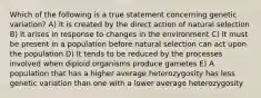 Which of the following is a true statement concerning genetic variation? A) It is created by the direct action of natural selection B) It arises in response to changes in the environment C) It must be present in a population before natural selection can act upon the population D) It tends to be reduced by the processes involved when diploid organisms produce gametes E) A population that has a higher average heterozygosity has less genetic variation than one with a lower average heterozygosity