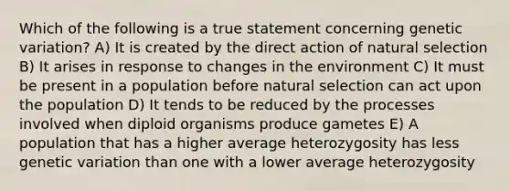 Which of the following is a true statement concerning genetic variation? A) It is created by the direct action of natural selection B) It arises in response to changes in the environment C) It must be present in a population before natural selection can act upon the population D) It tends to be reduced by the processes involved when diploid organisms produce gametes E) A population that has a higher average heterozygosity has less genetic variation than one with a lower average heterozygosity