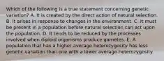 Which of the following is a true statement concerning genetic variation? A. It is created by the direct action of natural selection. B. It arises in response to changes in the environment. C. It must be present in a population before natural selection can act upon the population. D. It tends to be reduced by the processes involved when diploid organisms produce gametes. E. A population that has a higher average heterozygosity has less genetic variation than one with a lower average heterozygosity.