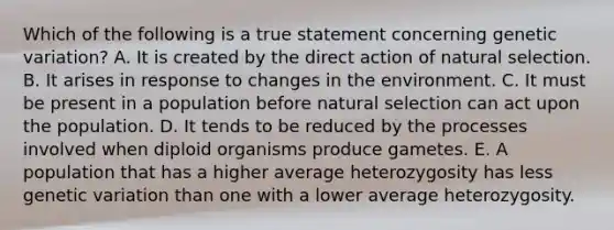 Which of the following is a true statement concerning genetic variation? A. It is created by the direct action of natural selection. B. It arises in response to changes in the environment. C. It must be present in a population before natural selection can act upon the population. D. It tends to be reduced by the processes involved when diploid organisms produce gametes. E. A population that has a higher average heterozygosity has less genetic variation than one with a lower average heterozygosity.