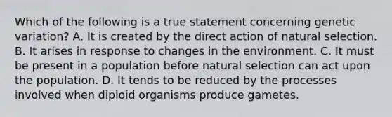 Which of the following is a true statement concerning genetic variation? A. It is created by the direct action of natural selection. B. It arises in response to changes in the environment. C. It must be present in a population before natural selection can act upon the population. D. It tends to be reduced by the processes involved when diploid organisms produce gametes.