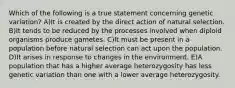 Which of the following is a true statement concerning genetic variation? A)It is created by the direct action of natural selection. B)It tends to be reduced by the processes involved when diploid organisms produce gametes. C)It must be present in a population before natural selection can act upon the population. D)It arises in response to changes in the environment. E)A population that has a higher average heterozygosity has less genetic variation than one with a lower average heterozygosity.