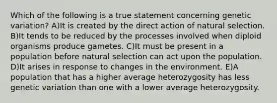 Which of the following is a true statement concerning genetic variation? A)It is created by the direct action of natural selection. B)It tends to be reduced by the processes involved when diploid organisms produce gametes. C)It must be present in a population before natural selection can act upon the population. D)It arises in response to changes in the environment. E)A population that has a higher average heterozygosity has less genetic variation than one with a lower average heterozygosity.