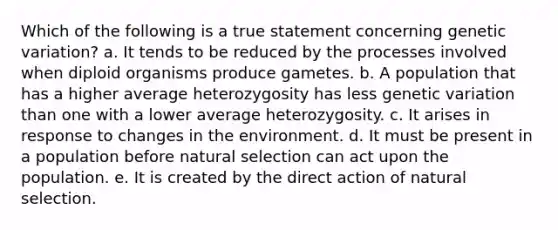 Which of the following is a true statement concerning genetic variation? a. It tends to be reduced by the processes involved when diploid organisms produce gametes. b. A population that has a higher average heterozygosity has less genetic variation than one with a lower average heterozygosity. c. It arises in response to changes in the environment. d. It must be present in a population before natural selection can act upon the population. e. It is created by the direct action of natural selection.