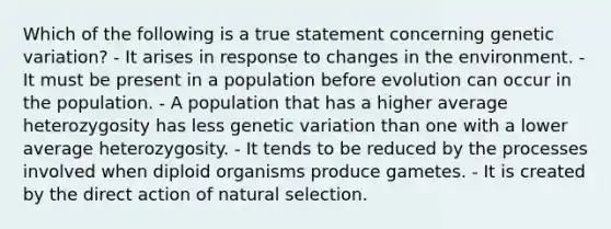 Which of the following is a true statement concerning genetic variation? - It arises in response to changes in the environment. - It must be present in a population before evolution can occur in the population. - A population that has a higher average heterozygosity has less genetic variation than one with a lower average heterozygosity. - It tends to be reduced by the processes involved when diploid organisms produce gametes. - It is created by the direct action of natural selection.