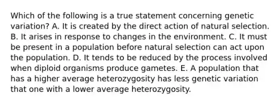 Which of the following is a true statement concerning genetic variation? A. It is created by the direct action of natural selection. B. It arises in response to changes in the environment. C. It must be present in a population before natural selection can act upon the population. D. It tends to be reduced by the process involved when diploid organisms produce gametes. E. A population that has a higher average heterozygosity has less genetic variation that one with a lower average heterozygosity.