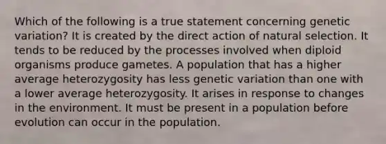 Which of the following is a true statement concerning genetic variation? It is created by the direct action of natural selection. It tends to be reduced by the processes involved when diploid organisms produce gametes. A population that has a higher average heterozygosity has less genetic variation than one with a lower average heterozygosity. It arises in response to changes in the environment. It must be present in a population before evolution can occur in the population.