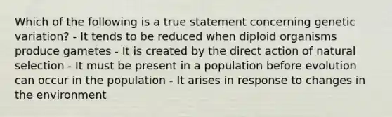 Which of the following is a true statement concerning genetic variation? - It tends to be reduced when diploid organisms produce gametes - It is created by the direct action of natural selection - It must be present in a population before evolution can occur in the population - It arises in response to changes in the environment