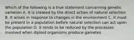 Which of the following is a true statement concerning genetic variation A. It is created by the direct action of natural selection B. It arises in response to changes in the environment C. It must be present in a population before natural selection can act upon the population D. It tends to be reduced by the processes involved when diploid organisms produce gametes