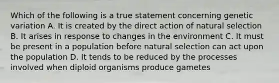 Which of the following is a true statement concerning genetic variation A. It is created by the direct action of natural selection B. It arises in response to changes in the environment C. It must be present in a population before natural selection can act upon the population D. It tends to be reduced by the processes involved when diploid organisms produce gametes