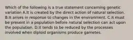 Which of the following is a true statement concerning genetic variation A.It is created by the direct action of natural selection. B.It arises in response to changes in the environment. C.It must be present in a population before natural selection can act upon the population. D.It tends to be reduced by the processes involved when diploid organisms produce gametes.