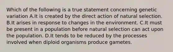 Which of the following is a true statement concerning genetic variation A.It is created by the direct action of natural selection. B.It arises in response to changes in the environment. C.It must be present in a population before natural selection can act upon the population. D.It tends to be reduced by the processes involved when diploid organisms produce gametes.