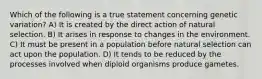 Which of the following is a true statement concerning genetic variation? A) It is created by the direct action of natural selection. B) It arises in response to changes in the environment. C) It must be present in a population before natural selection can act upon the population. D) It tends to be reduced by the processes involved when diploid organisms produce gametes.