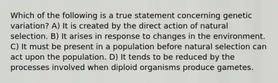 Which of the following is a true statement concerning genetic variation? A) It is created by the direct action of natural selection. B) It arises in response to changes in the environment. C) It must be present in a population before natural selection can act upon the population. D) It tends to be reduced by the processes involved when diploid organisms produce gametes.