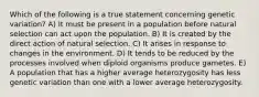 Which of the following is a true statement concerning genetic variation? A) It must be present in a population before natural selection can act upon the population. B) It is created by the direct action of natural selection. C) It arises in response to changes in the environment. D) It tends to be reduced by the processes involved when diploid organisms produce gametes. E) A population that has a higher average heterozygosity has less genetic variation than one with a lower average heterozygosity.